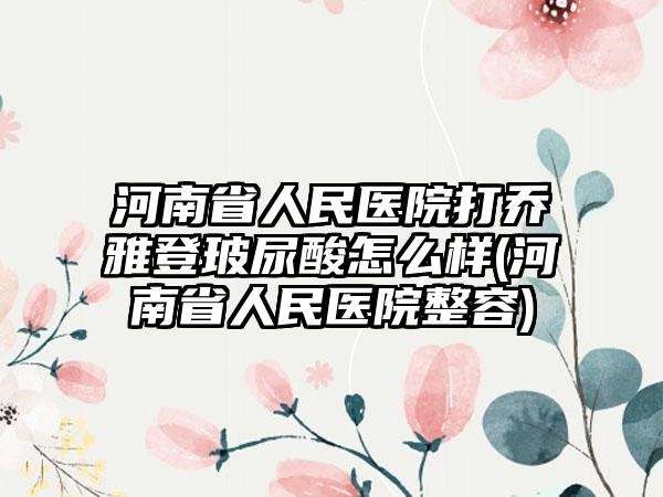 河南省人民医院打乔雅登玻尿酸怎么样(河南省人民医院整容)