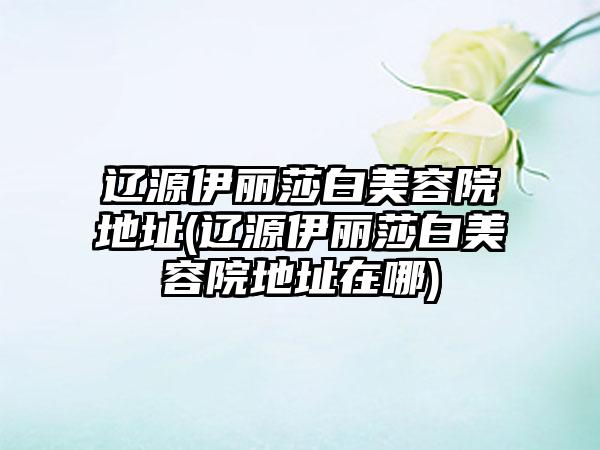 辽源伊丽莎白美容院地址(辽源伊丽莎白美容院地址在哪)