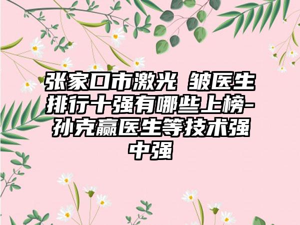 张家口市激光袪皱医生排行十强有哪些上榜-孙克赢医生等技术强中强