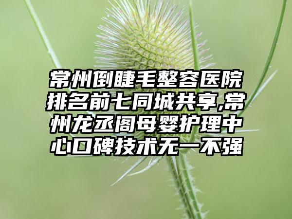 常州倒睫毛整容医院排名前七同城共享,常州龙丞阁母婴护理中心口碑技术无一不强