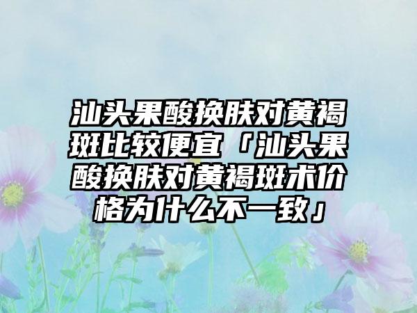 汕头果酸换肤对黄褐斑比较便宜「汕头果酸换肤对黄褐斑术价格为什么不一致」