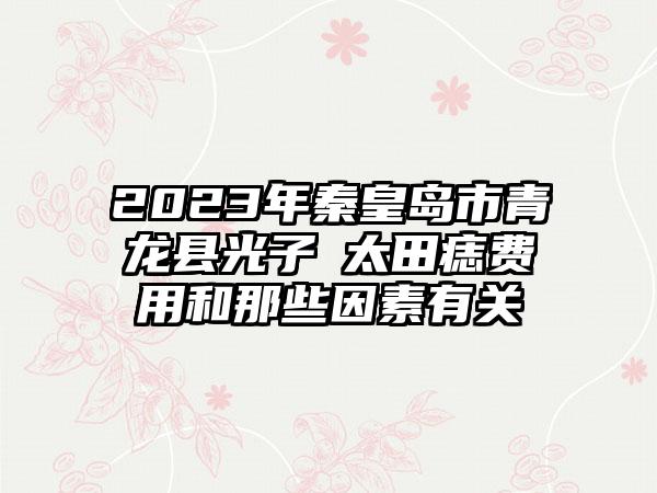 2023年秦皇岛市青龙县光子袪太田痣费用和那些因素有关