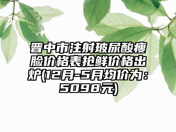 晋中市注射玻尿酸瘦脸价格表抢鲜价格出炉(12月-5月均价为：5098元)