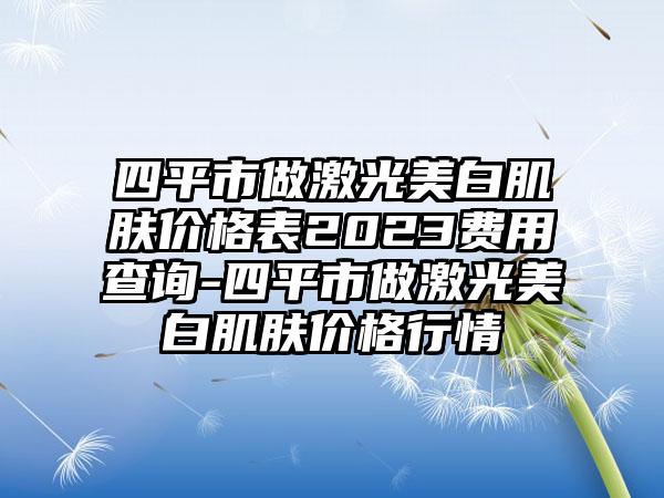 四平市做激光美白肌肤价格表2023费用查询-四平市做激光美白肌肤价格行情