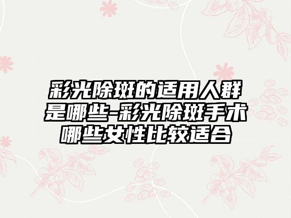 彩光除斑的适用人群是哪些-彩光除斑手术哪些女性比较适合