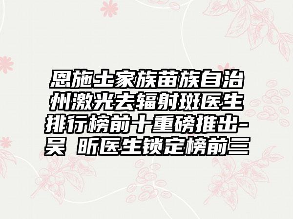 恩施土家族苗族自治州激光去辐射斑医生排行榜前十重磅推出-吴彧昕医生锁定榜前三