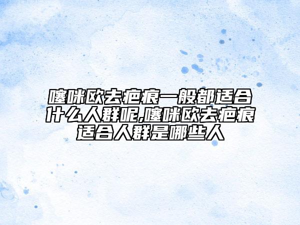 噻咪欧去疤痕一般都适合什么人群呢,噻咪欧去疤痕适合人群是哪些人