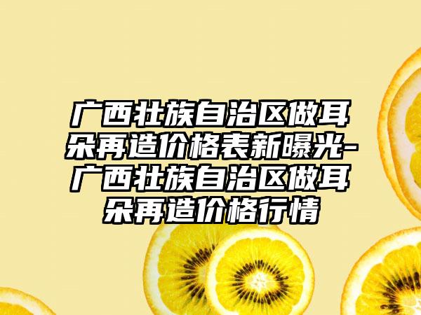 广西壮族自治区做耳朵再造价格表新曝光-广西壮族自治区做耳朵再造价格行情