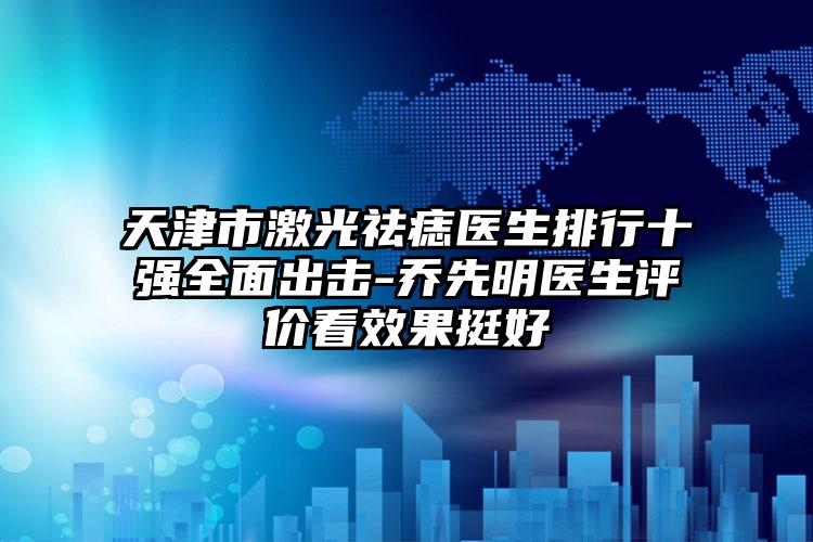 天津市激光祛痣医生排行十强多面出击-乔先明医生评价看成果挺好