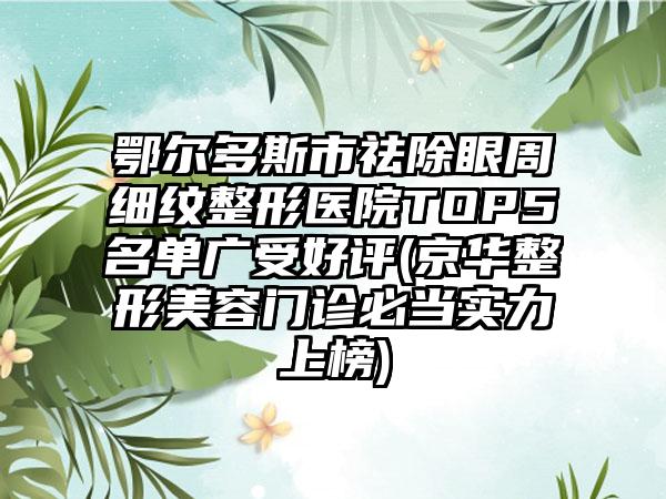 鄂尔多斯市祛除眼周细纹整形医院TOP5名单广受好评(京华整形美容门诊必当实力上榜)