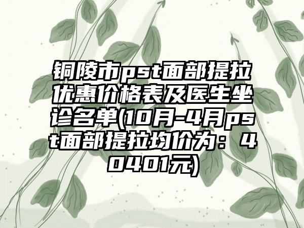 铜陵市pst面部提拉优惠价格表及医生坐诊名单(10月-4月pst面部提拉均价为：40401元)