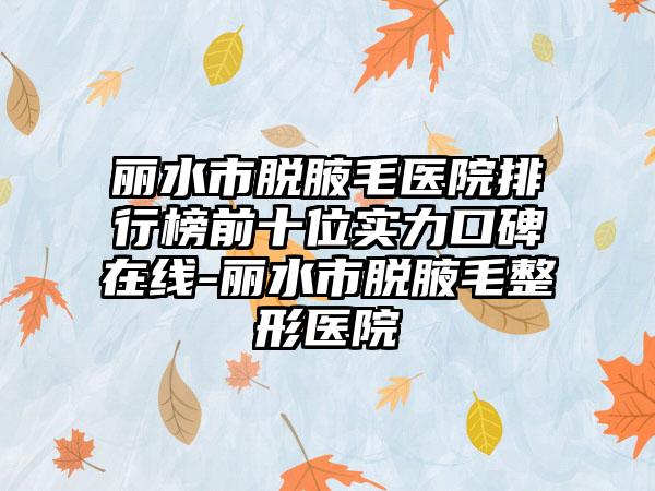 丽水市脱腋毛医院排行榜前十位实力口碑在线-丽水市脱腋毛整形医院