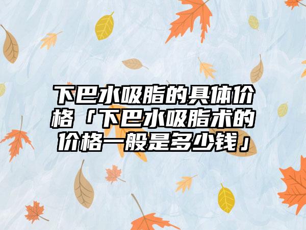 下巴水吸脂的具体价格「下巴水吸脂术的价格一般是多少钱」