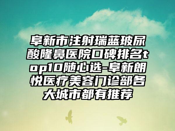 阜新市注射瑞蓝玻尿酸隆鼻医院口碑排名top10随心选-阜新朗悦医疗美容门诊部各大城市都有推荐