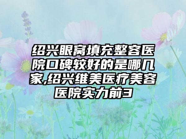 绍兴眼窝填充整容医院口碑较好的是哪几家,绍兴维美医疗美容医院实力前3