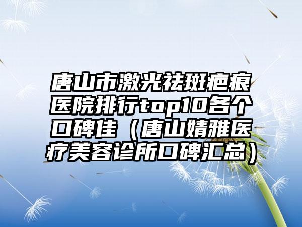 唐山市激光祛斑疤痕医院排行top10各个口碑佳（唐山婧雅医疗美容诊所口碑汇总）