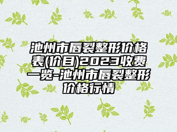 池州市唇裂整形价格表(价目)2023收费一览-池州市唇裂整形价格行情