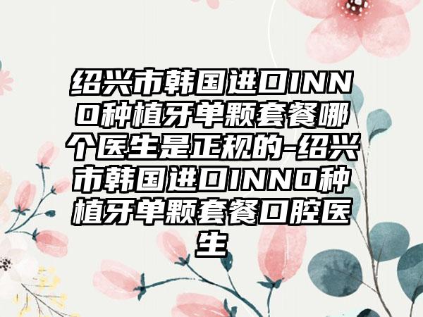 绍兴市韩国进口INNO种植牙单颗套餐哪个医生是正规的-绍兴市韩国进口INNO种植牙单颗套餐口腔医生