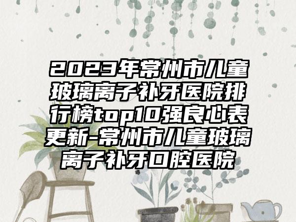 2023年常州市儿童玻璃离子补牙医院排行榜top10强良心表更新-常州市儿童玻璃离子补牙口腔医院