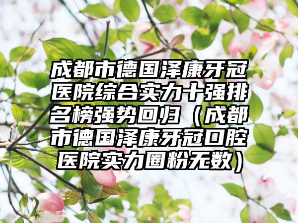 成都市德国泽康牙冠医院综合实力十强排名榜强势回归（成都市德国泽康牙冠口腔医院实力圈粉无数）