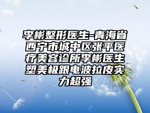 李彬整形医生-青海省西宁市城中区张平医疗美容诊所李彬医生塑美极跟电波拉皮实力超强