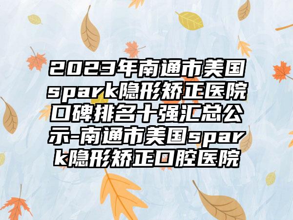 2023年南通市美国spark隐形矫正医院口碑排名十强汇总公示-南通市美国spark隐形矫正口腔医院