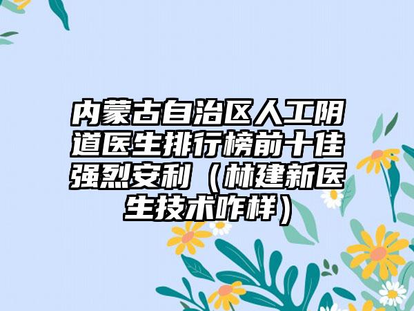 内蒙古自治区人工阴道医生排行榜前十佳强烈安利（林建新医生技术咋样）