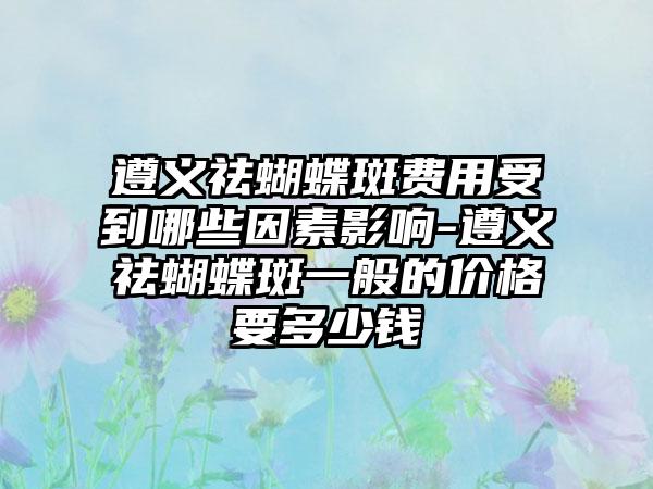 遵义祛蝴蝶斑费用受到哪些因素影响-遵义祛蝴蝶斑一般的价格要多少钱