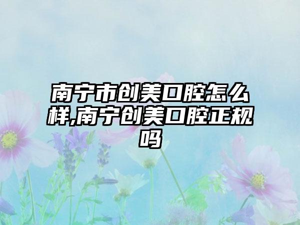 南宁市创美口腔怎么样,南宁创美口腔正规吗