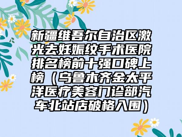 新疆维吾尔自治区激光去妊娠纹手术医院排名榜前十强口碑上榜（乌鲁木齐金太平洋医疗美容门诊部汽车北站店破格入围）