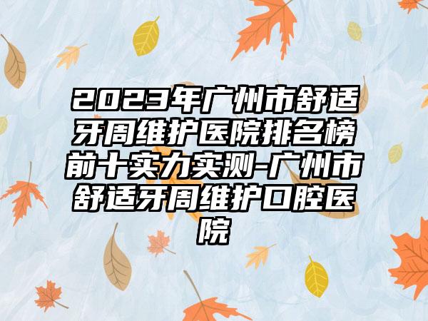 2023年广州市舒适牙周维护医院排名榜前十实力实测-广州市舒适牙周维护口腔医院