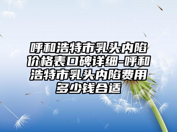 呼和浩特市乳头内陷价格表口碑详细-呼和浩特市乳头内陷费用多少钱合适