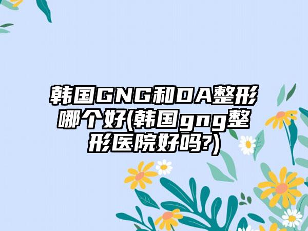 韩国GNG和DA整形哪个好(韩国gng整形医院好吗?)