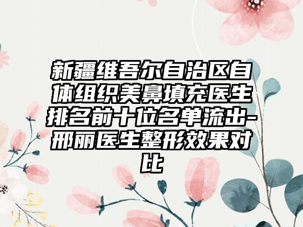 新疆维吾尔自治区自体组织美鼻填充医生排名前十位名单流出-邢丽医生整形成果对比