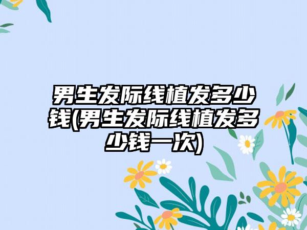 男生发际线植发多少钱(男生发际线植发多少钱一次)