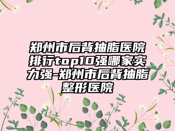 郑州市后背抽脂医院排行top10强哪家实力强-郑州市后背抽脂整形医院