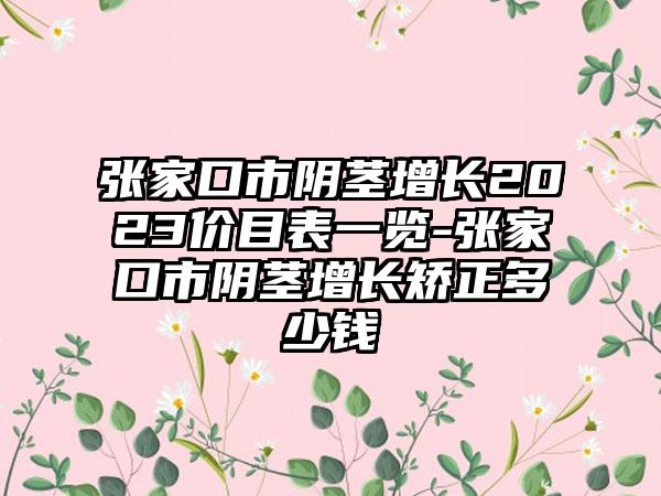 张家口市阴茎增长2023价目表一览-张家口市阴茎增长矫正多少钱