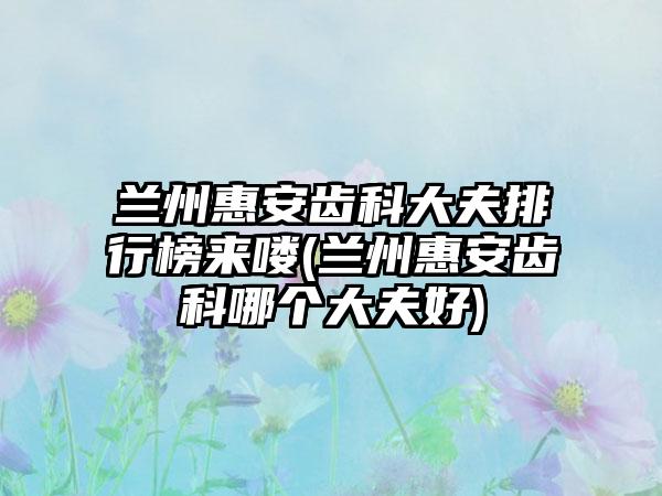 兰州惠安齿科大夫排行榜来喽(兰州惠安齿科哪个大夫好)