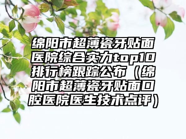 绵阳市超薄瓷牙贴面医院综合实力top10排行榜跟踪公布（绵阳市超薄瓷牙贴面口腔医院医生技术点评）