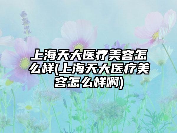 上海天大医疗美容怎么样(上海天大医疗美容怎么样啊)