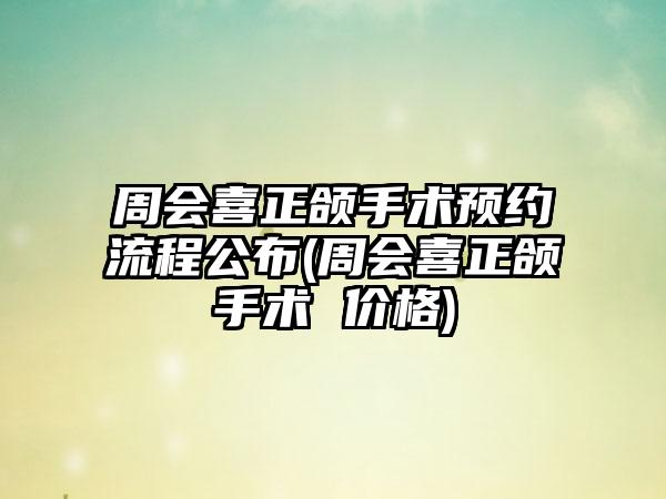 周会喜正颌手术预约流程公布(周会喜正颌手术 价格)