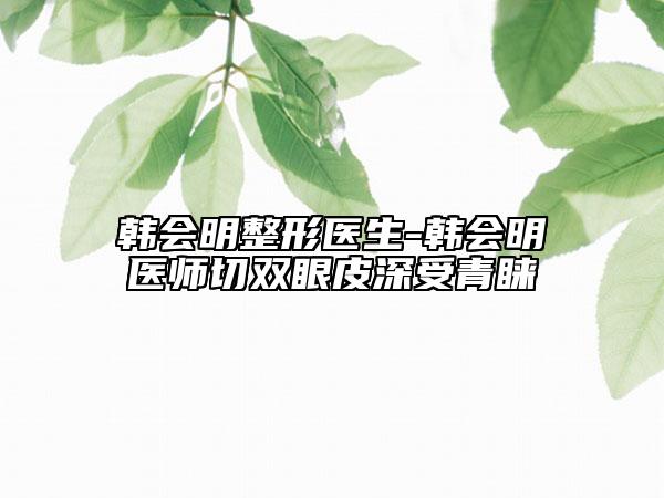 韩会明整形医生-韩会明医师切双眼皮深受青睐