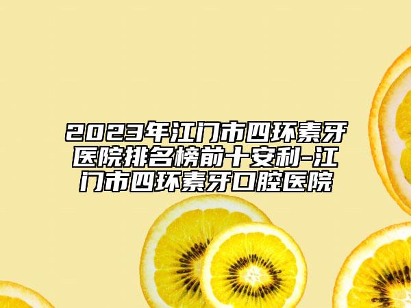 2023年江门市四环素牙医院排名榜前十安利-江门市四环素牙口腔医院