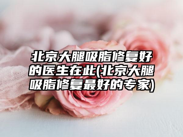 北京大腿吸脂修复好的医生在此(北京大腿吸脂修复较好的骨干医生)