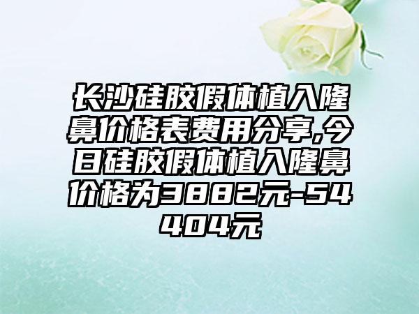 长沙硅胶假体植入隆鼻价格表费用分享,今日硅胶假体植入隆鼻价格为3882元-54404元