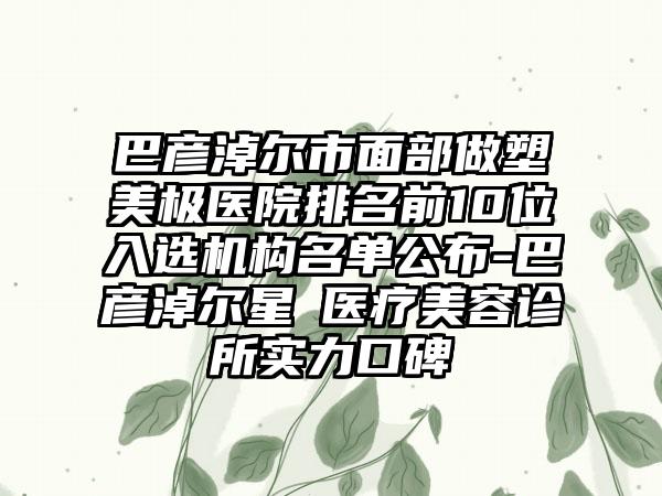 巴彦淖尔市面部做塑美极医院排名前10位入选机构名单公布-巴彦淖尔星燦医疗美容诊所实力口碑