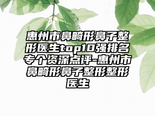 惠州市鼻畸形鼻子整形医生top10强排名专个资深点评-惠州市鼻畸形鼻子整形整形医生