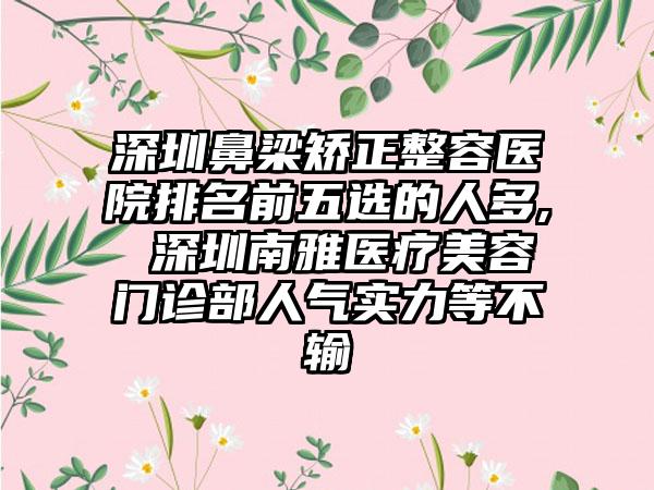 深圳鼻梁矫正整容医院排名前五选的人多, 深圳南雅医疗美容门诊部人气实力等不输