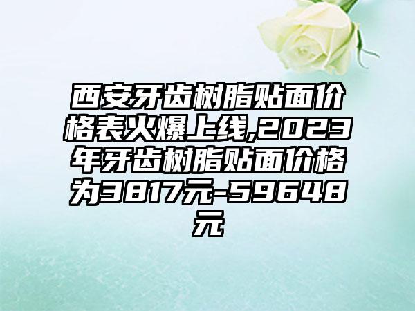 西安牙齿树脂贴面价格表火爆上线,2023年牙齿树脂贴面价格为3817元-59648元