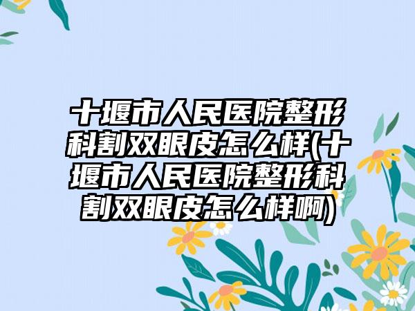 十堰市人民医院整形科割双眼皮怎么样(十堰市人民医院整形科割双眼皮怎么样啊)